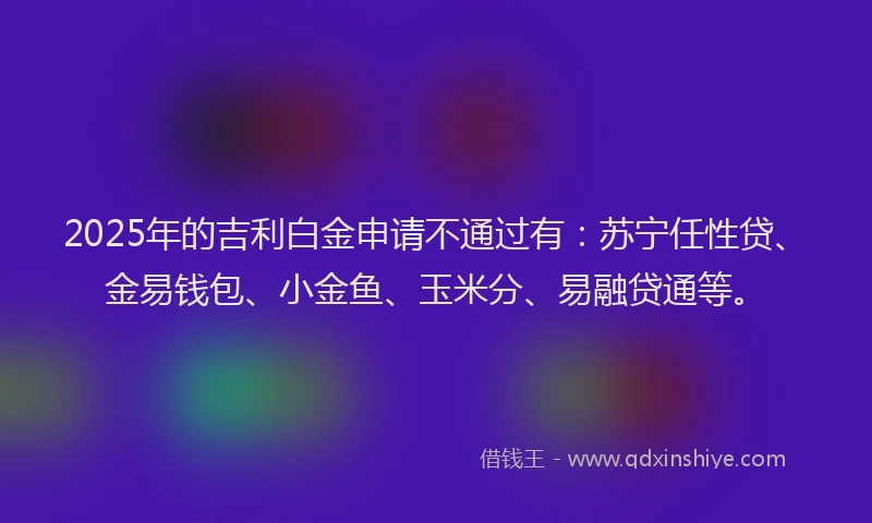 2025年的吉利白金申请不通过有：苏宁任性贷、金易钱包、小金鱼、玉米分、易融贷通等。