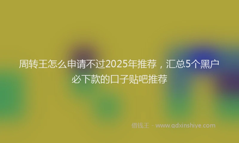 周转王怎么申请不过2025年推荐，汇总5个黑户必下款的口子贴吧推荐