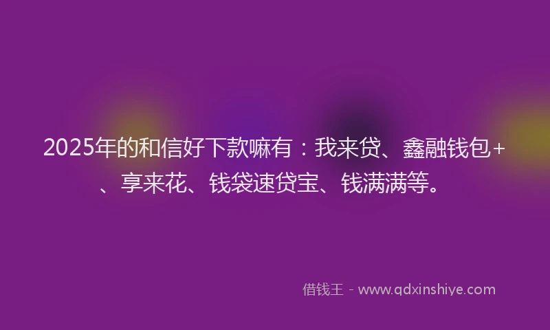 2025年的和信好下款嘛有：我来贷、鑫融钱包+、享来花、钱袋速贷宝、钱满满等。
