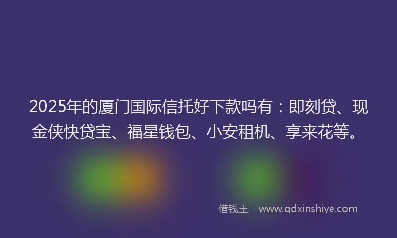 2025年的厦门国际信托好下款吗有：即刻贷、现金侠快贷宝、福星钱包、小安租机、享来花等。