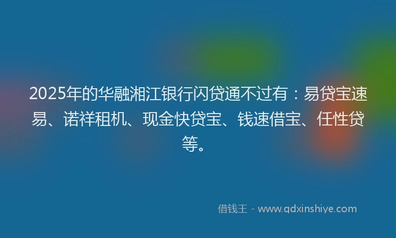 2025年的华融湘江银行闪贷通不过有：易贷宝速易、诺祥租机、现金快贷宝、钱速借宝、任性贷等。
