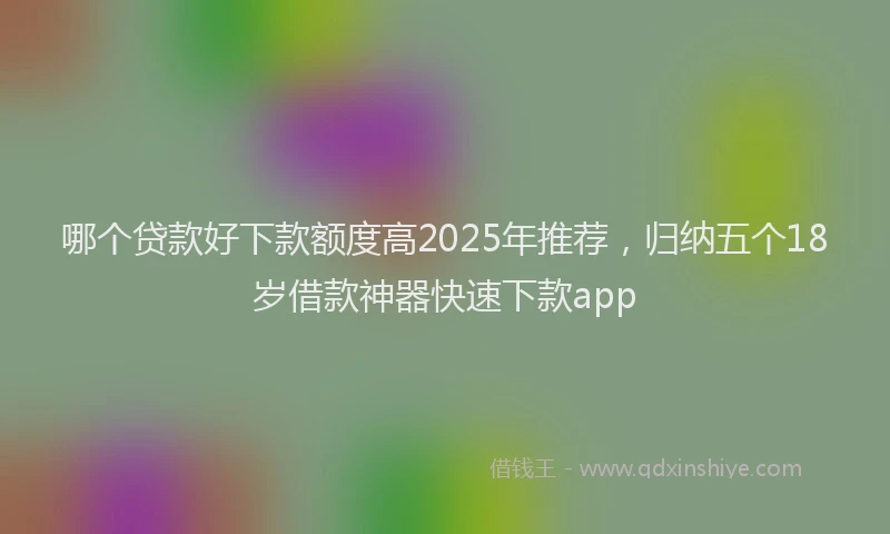哪个贷款好下款额度高2025年推荐，归纳五个18岁借款神器快速下款app