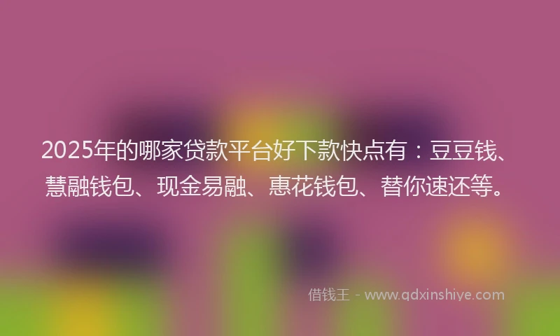2025年的哪家贷款平台好下款快点有：豆豆钱、慧融钱包、现金易融、惠花钱包、替你速还等。