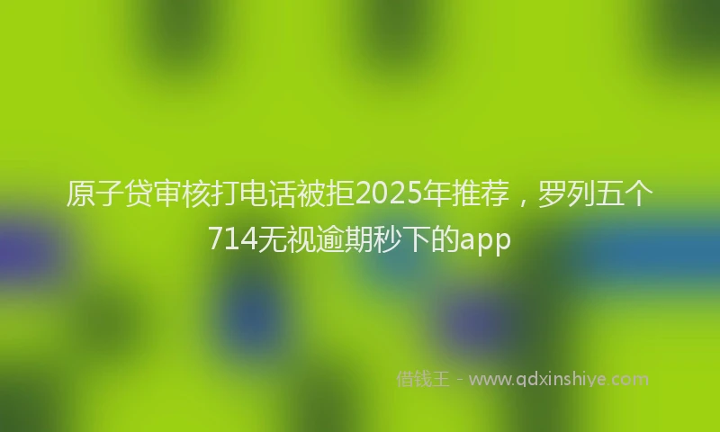 原子贷审核打电话被拒2025年推荐，罗列五个714无视逾期秒下的app