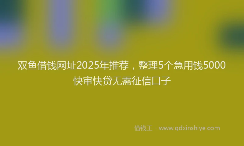 双鱼借钱网址2025年推荐，整理5个急用钱5000快审快贷无需征信口子