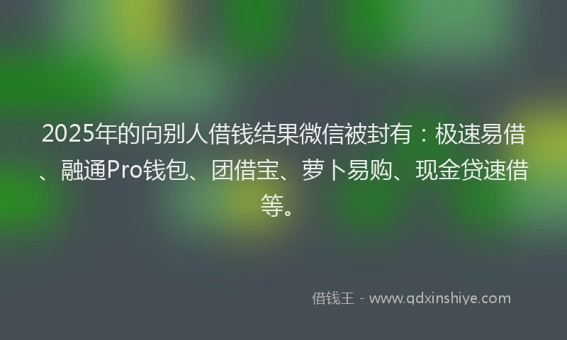2025年的向别人借钱结果微信被封有：极速易借、融通Pro钱包、团借宝、萝卜易购、现金贷速借等。