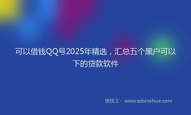 可以借钱QQ号2025年精选，汇总五个黑户可以下的贷款软件