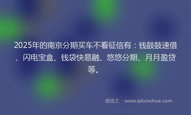 2025年的南京分期买车不看征信有：钱鼓鼓速借、闪电宝盒、钱袋快易融、悠悠分期、月月盈贷等。