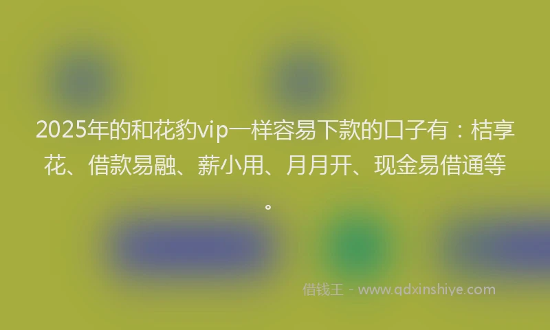2025年的和花豹vip一样容易下款的口子有：桔享花、借款易融、薪小用、月月开、现金易借通等。