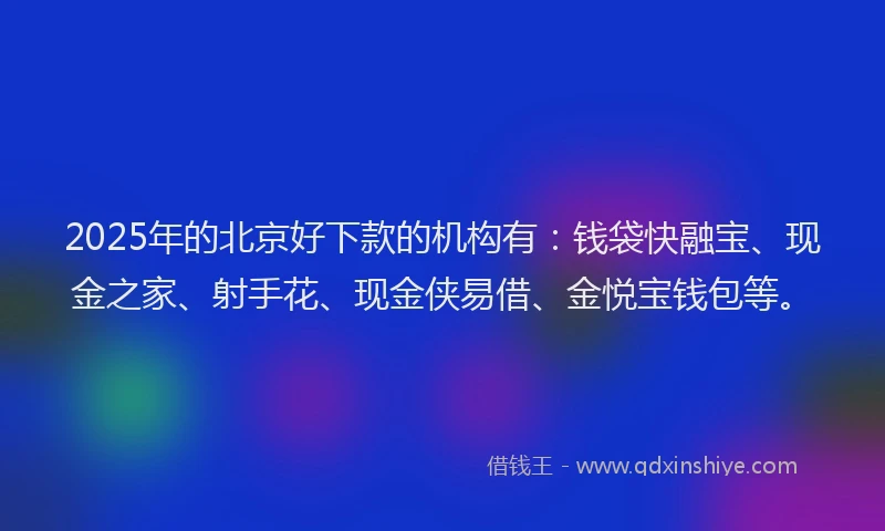 2025年的北京好下款的机构有：钱袋快融宝、现金之家、射手花、现金侠易借、金悦宝钱包等。