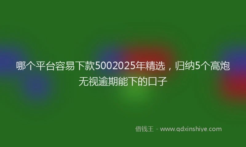 哪个平台容易下款5002025年精选，归纳5个高炮无视逾期能下的口子