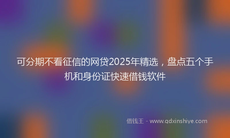 可分期不看征信的网贷2025年精选，盘点五个手机和身份证快速借钱软件