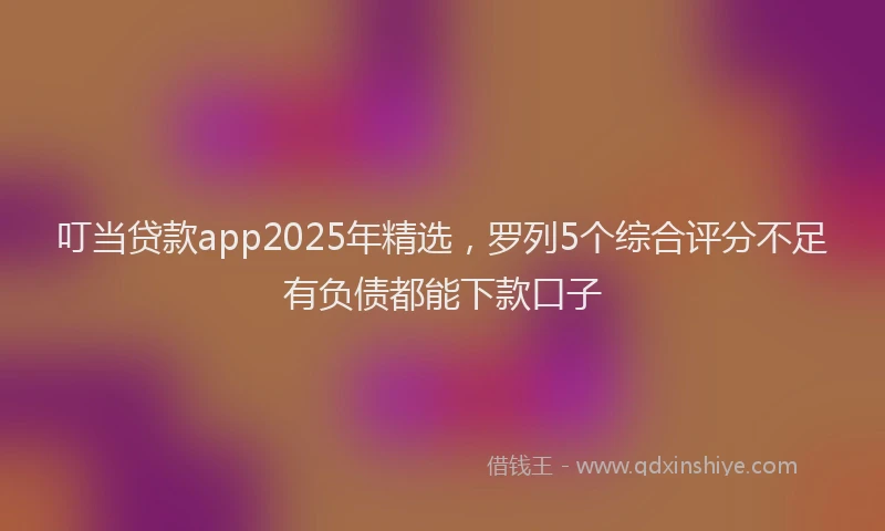 叮当贷款app2025年精选，罗列5个综合评分不足有负债都能下款口子