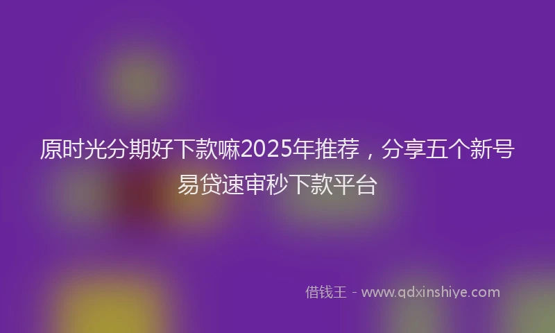 原时光分期好下款嘛2025年推荐，分享五个新号易贷速审秒下款平台