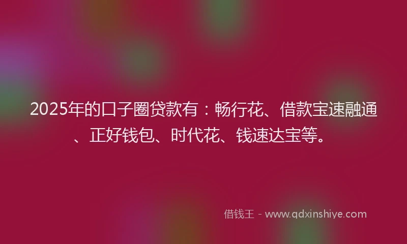 2025年的口子圈贷款有：畅行花、借款宝速融通、正好钱包、时代花、钱速达宝等。
