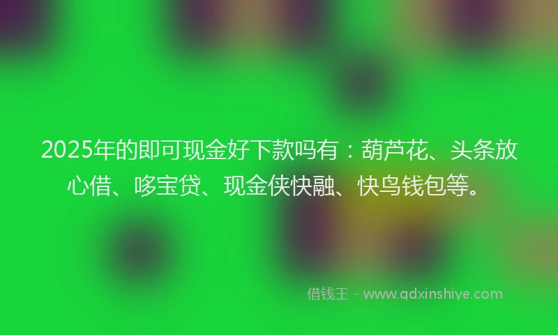 2025年的即可现金好下款吗有：葫芦花、头条放心借、哆宝贷、现金侠快融、快鸟钱包等。