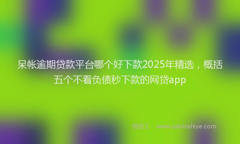 呆帐逾期贷款平台哪个好下款2025年精选，概括五个不看负债秒下款的网贷app