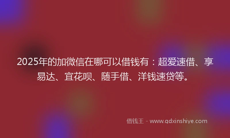 2025年的加微信在哪可以借钱有：超爱速借、享易达、宜花呗、随手借、洋钱速贷等。