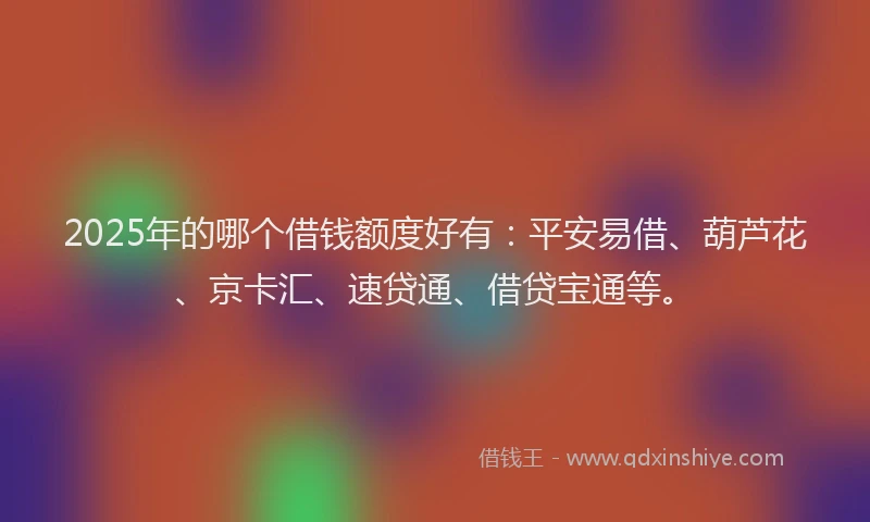 2025年的哪个借钱额度好有：平安易借、葫芦花、京卡汇、速贷通、借贷宝通等。