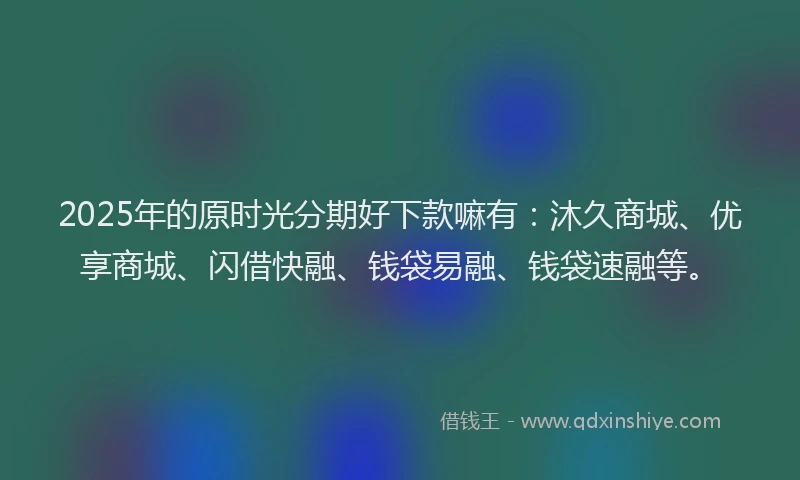 2025年的原时光分期好下款嘛有：沐久商城、优享商城、闪借快融、钱袋易融、钱袋速融等。