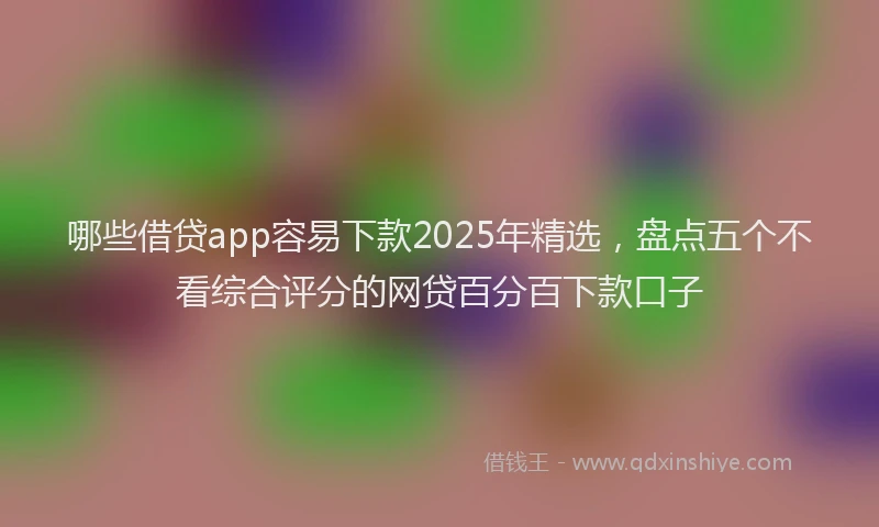 哪些借贷app容易下款2025年精选，盘点五个不看综合评分的网贷百分百下款口子