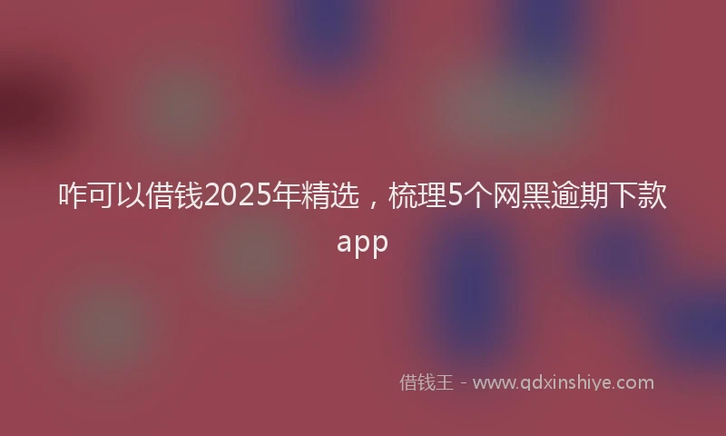 咋可以借钱2025年精选，梳理5个网黑逾期下款app