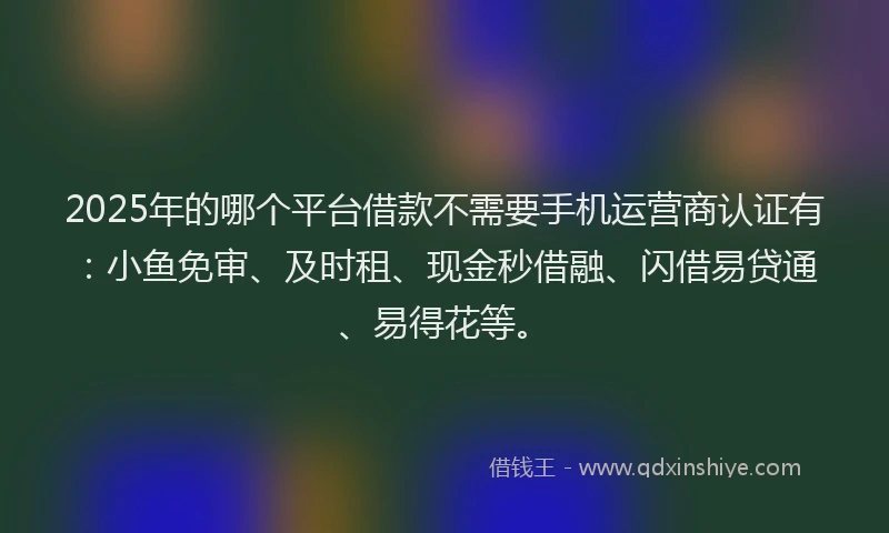 2025年的哪个平台借款不需要手机运营商认证有：小鱼免审、及时租、现金秒借融、闪借易贷通、易得花等。