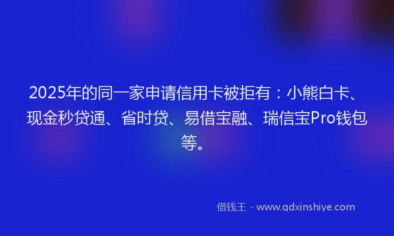 2025年的同一家申请信用卡被拒有：小熊白卡、现金秒贷通、省时贷、易借宝融、瑞信宝Pro钱包等。