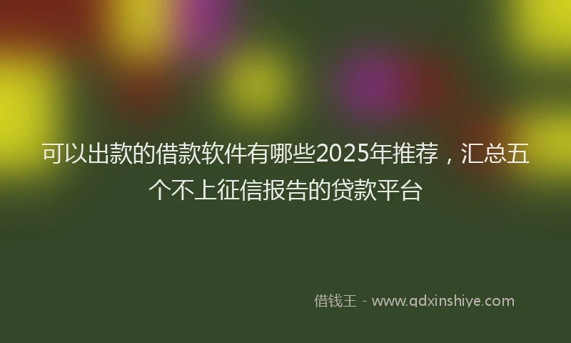 可以出款的借款软件有哪些2025年推荐，汇总五个不上征信报告的贷款平台