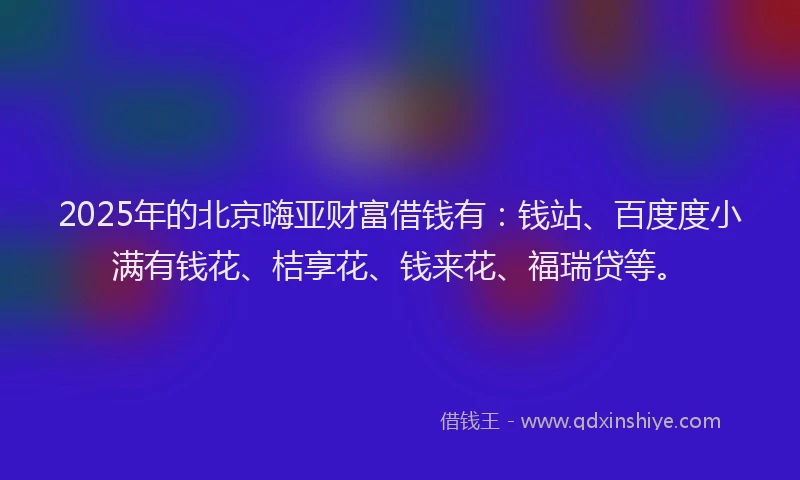 2025年的北京嗨亚财富借钱有：钱站、百度度小满有钱花、桔享花、钱来花、福瑞贷等。