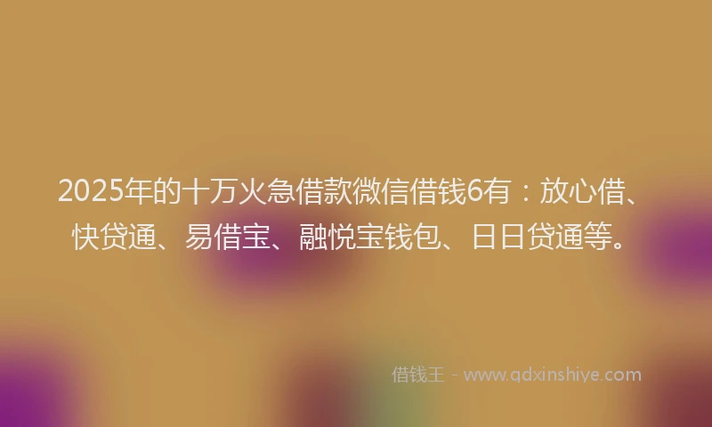 2025年的十万火急借款微信借钱6有：放心借、快贷通、易借宝、融悦宝钱包、日日贷通等。
