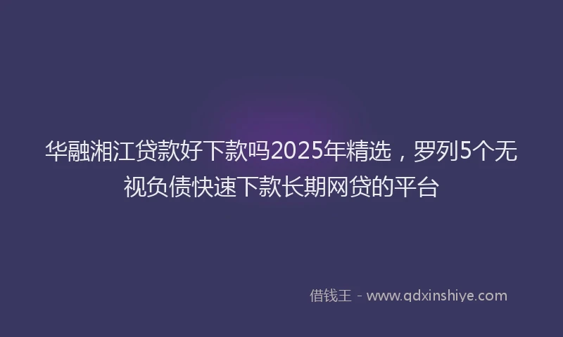 华融湘江贷款好下款吗2025年精选，罗列5个无视负债快速下款长期网贷的平台