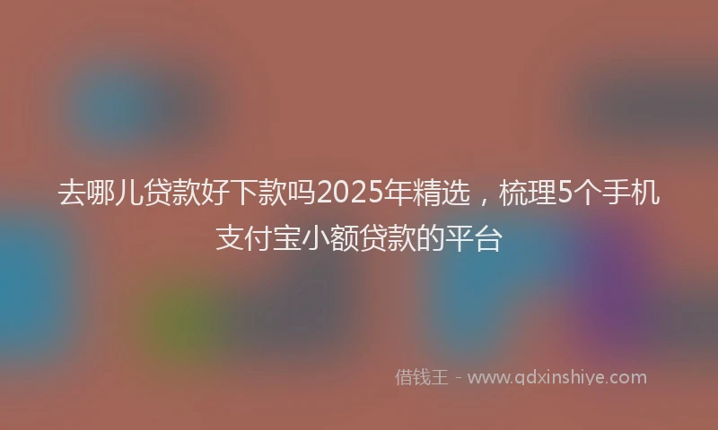 去哪儿贷款好下款吗2025年精选，梳理5个手机支付宝小额贷款的平台