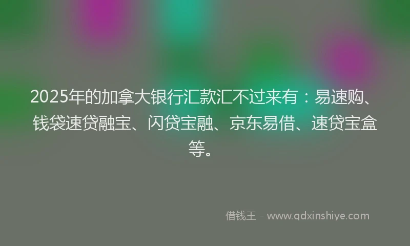 2025年的加拿大银行汇款汇不过来有：易速购、钱袋速贷融宝、闪贷宝融、京东易借、速贷宝盒等。