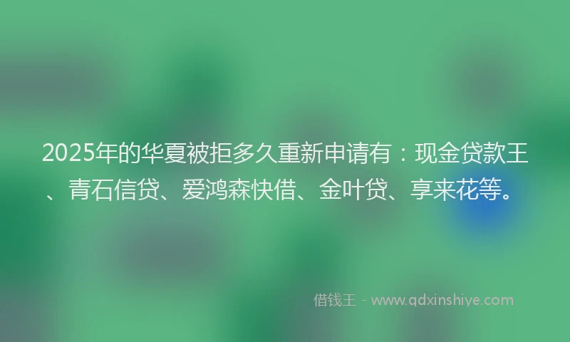 2025年的华夏被拒多久重新申请有：现金贷款王、青石信贷、爱鸿森快借、金叶贷、享来花等。