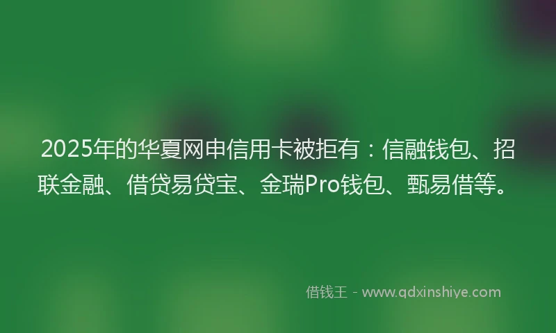 2025年的华夏网申信用卡被拒有：信融钱包、招联金融、借贷易贷宝、金瑞Pro钱包、甄易借等。