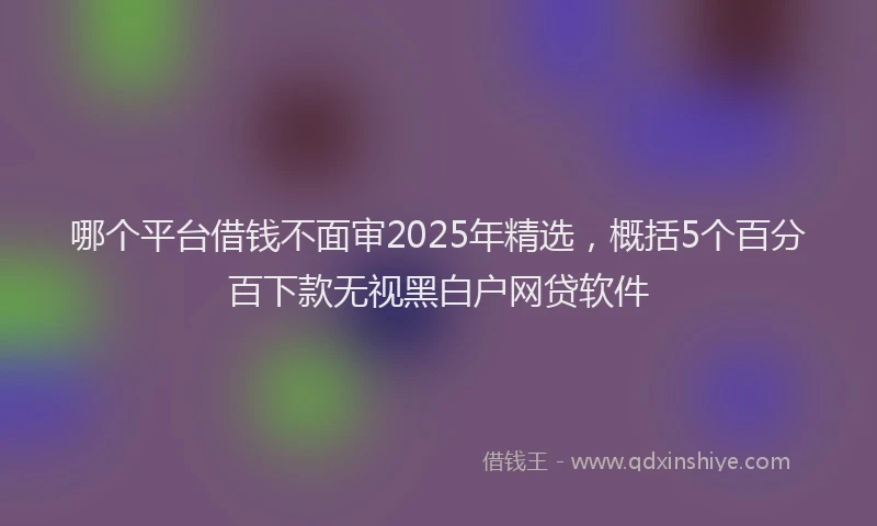 哪个平台借钱不面审2025年精选，概括5个百分百下款无视黑白户网贷软件