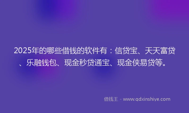 2025年的哪些借钱的软件有：信贷宝、天天富贷、乐融钱包、现金秒贷通宝、现金侠易贷等。