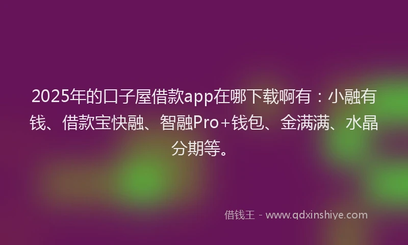 2025年的口子屋借款app在哪下载啊有：小融有钱、借款宝快融、智融Pro+钱包、金满满、水晶分期等。
