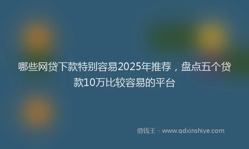 哪些网贷下款特别容易2025年推荐，盘点五个贷款10万比较容易的平台