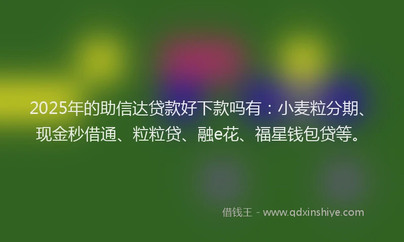2025年的助信达贷款好下款吗有：小麦粒分期、现金秒借通、粒粒贷、融e花、福星钱包贷等。