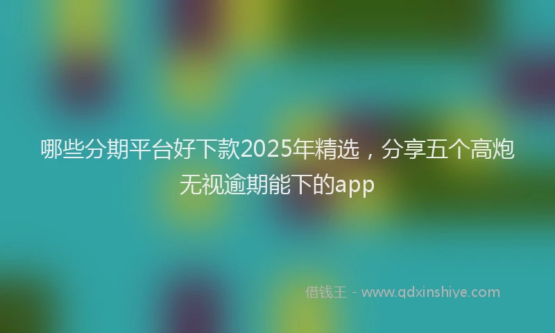 哪些分期平台好下款2025年精选，分享五个高炮无视逾期能下的app