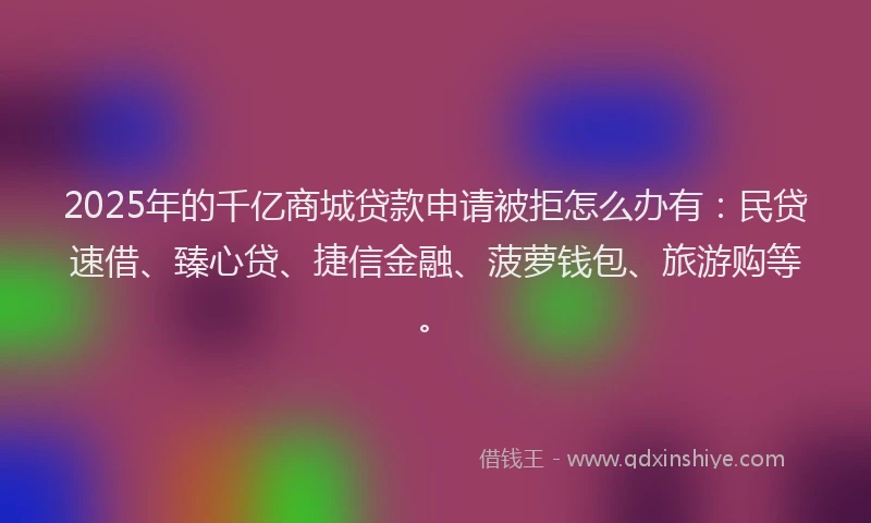 2025年的千亿商城贷款申请被拒怎么办有：民贷速借、臻心贷、捷信金融、菠萝钱包、旅游购等。