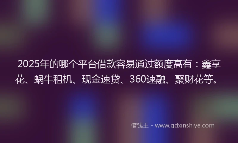 2025年的哪个平台借款容易通过额度高有：鑫享花、蜗牛租机、现金速贷、360速融、聚财花等。