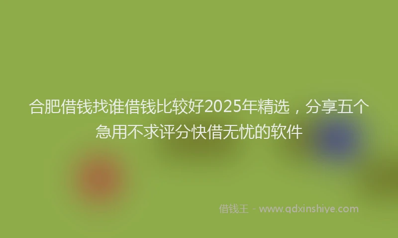 合肥借钱找谁借钱比较好2025年精选，分享五个急用不求评分快借无忧的软件