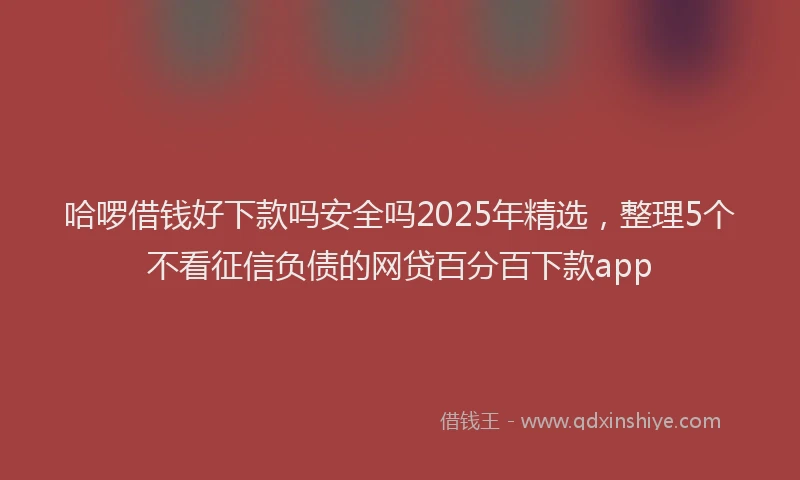 哈啰借钱好下款吗安全吗2025年精选，整理5个不看征信负债的网贷百分百下款app