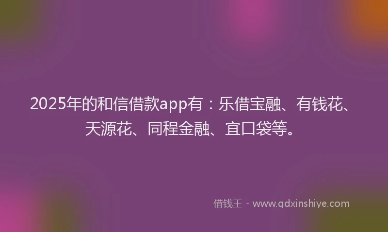 2025年的和信借款app有：乐借宝融、有钱花、天源花、同程金融、宜口袋等。