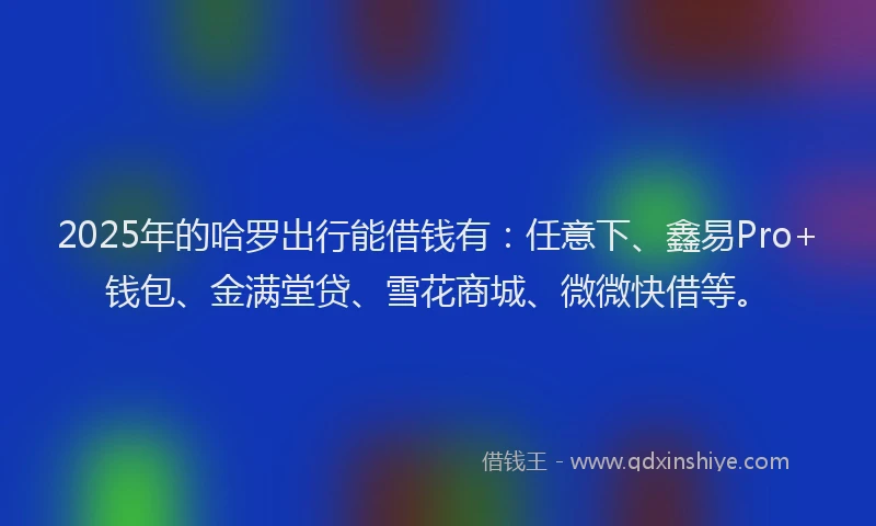 2025年的哈罗出行能借钱有：任意下、鑫易Pro+钱包、金满堂贷、雪花商城、微微快借等。