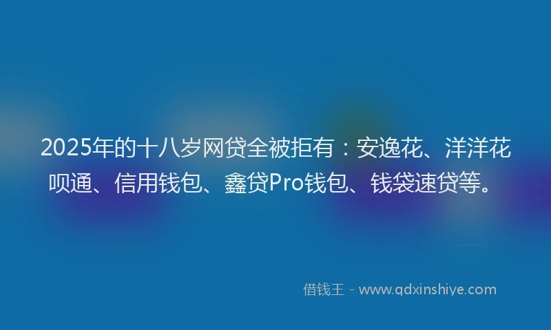 2025年的十八岁网贷全被拒有：安逸花、洋洋花呗通、信用钱包、鑫贷Pro钱包、钱袋速贷等。