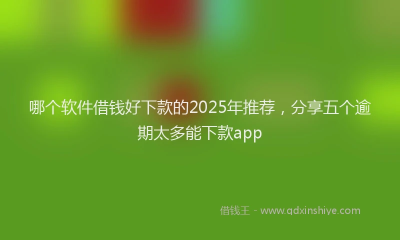 哪个软件借钱好下款的2025年推荐，分享五个逾期太多能下款app